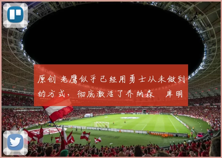 原创 老鹰似乎已经用勇士从未做到的方式，彻底激活了乔纳森・库明加