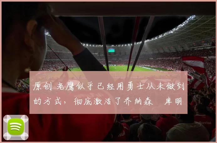 原创 老鹰似乎已经用勇士从未做到的方式，彻底激活了乔纳森・库明加