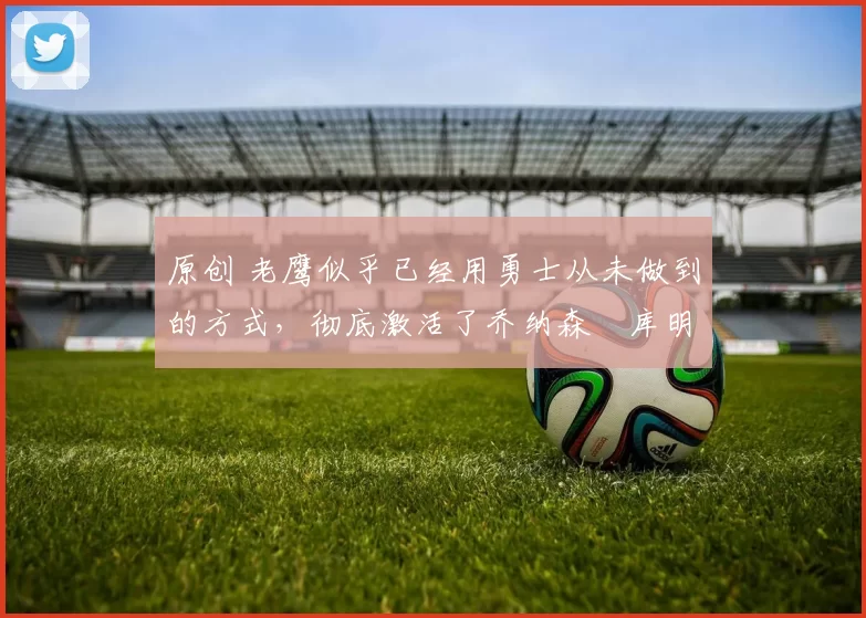 原创 老鹰似乎已经用勇士从未做到的方式,彻底激活了乔纳森・库明加