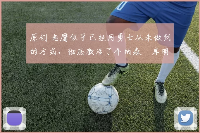 原创 老鹰似乎已经用勇士从未做到的方式，彻底激活了乔纳森・库明加