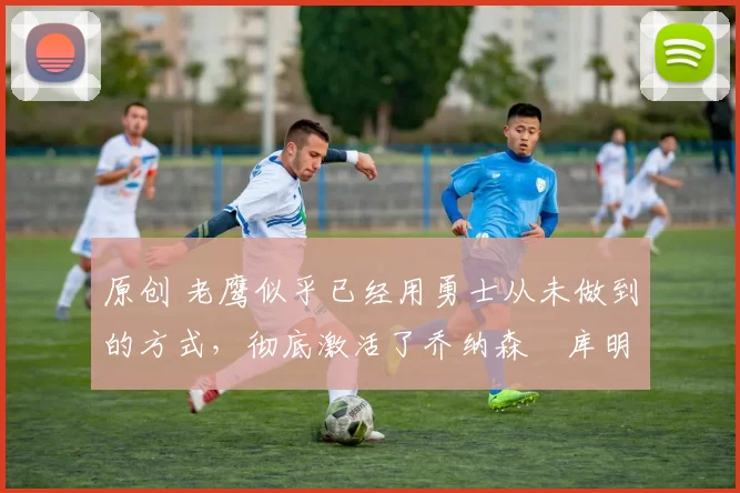 原创 老鹰似乎已经用勇士从未做到的方式,彻底激活了乔纳森・库明加