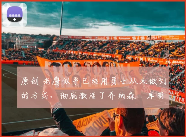 原创 老鹰似乎已经用勇士从未做到的方式，彻底激活了乔纳森・库明加