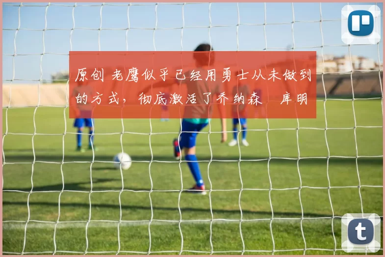 原创 老鹰似乎已经用勇士从未做到的方式,彻底激活了乔纳森・库明加