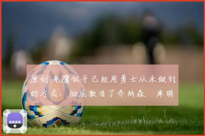 原创 老鹰似乎已经用勇士从未做到的方式，彻底激活了乔纳森・库明加