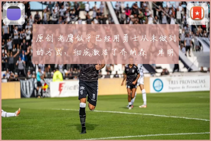 原创 老鹰似乎已经用勇士从未做到的方式，彻底激活了乔纳森・库明加