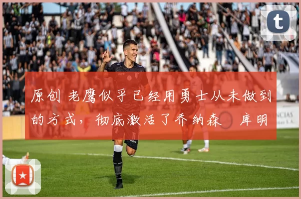 原创 老鹰似乎已经用勇士从未做到的方式,彻底激活了乔纳森・库明加