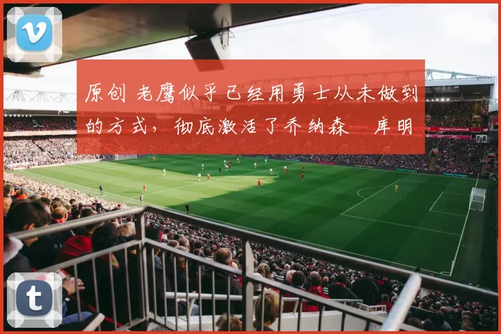 原创 老鹰似乎已经用勇士从未做到的方式,彻底激活了乔纳森・库明加