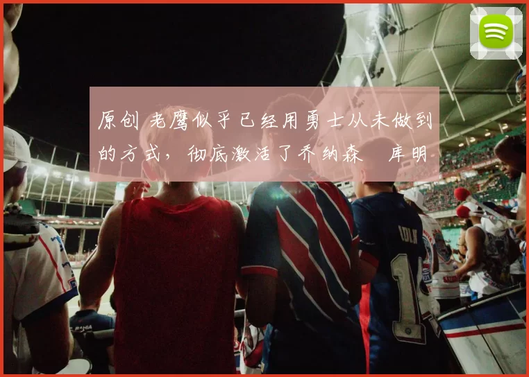 原创 老鹰似乎已经用勇士从未做到的方式，彻底激活了乔纳森・库明加