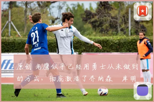 原创 老鹰似乎已经用勇士从未做到的方式,彻底激活了乔纳森・库明加