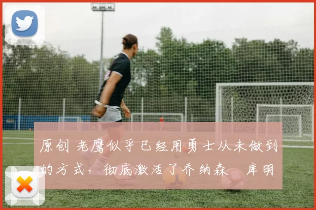 原创 老鹰似乎已经用勇士从未做到的方式,彻底激活了乔纳森・库明加