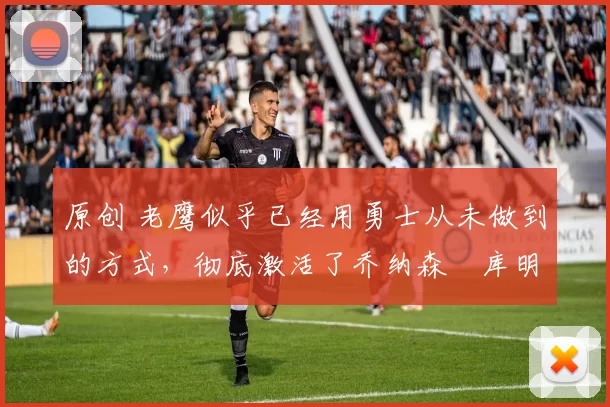原创 老鹰似乎已经用勇士从未做到的方式，彻底激活了乔纳森・库明加