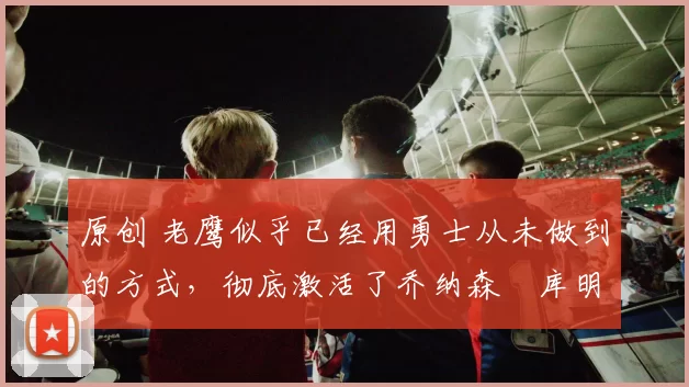 原创 老鹰似乎已经用勇士从未做到的方式,彻底激活了乔纳森・库明加