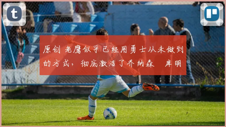 原创 老鹰似乎已经用勇士从未做到的方式，彻底激活了乔纳森・库明加