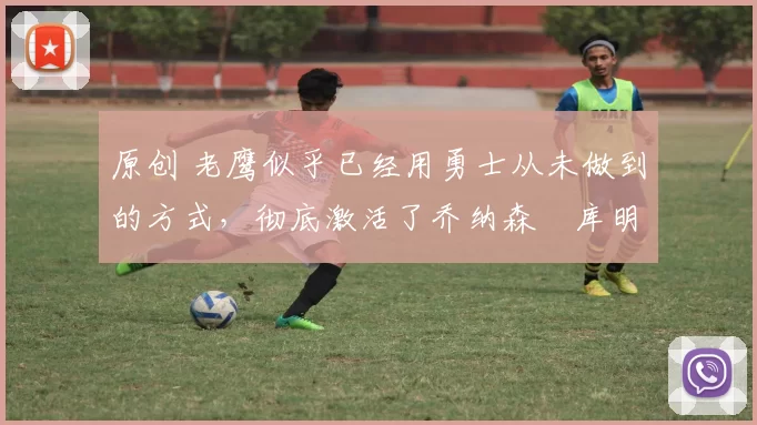 原创 老鹰似乎已经用勇士从未做到的方式,彻底激活了乔纳森・库明加