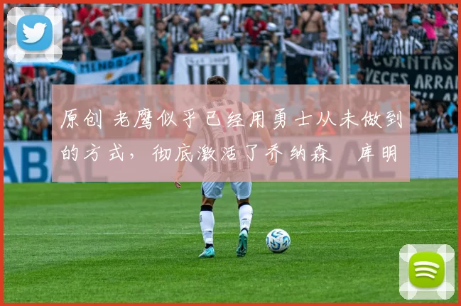 原创 老鹰似乎已经用勇士从未做到的方式，彻底激活了乔纳森・库明加