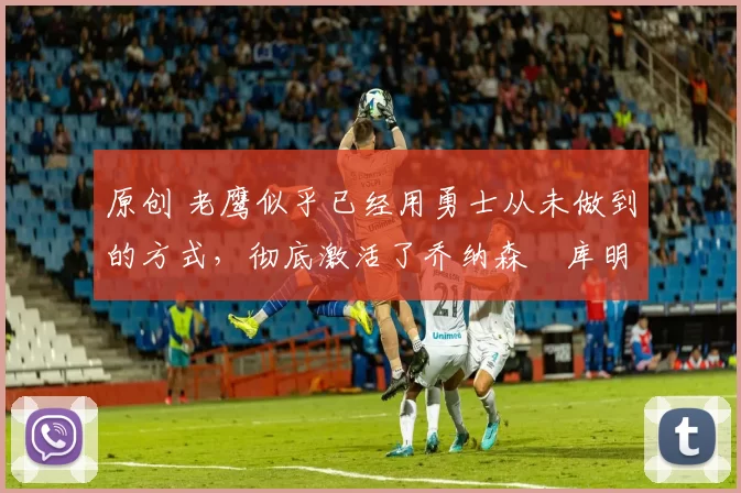 原创 老鹰似乎已经用勇士从未做到的方式,彻底激活了乔纳森・库明加