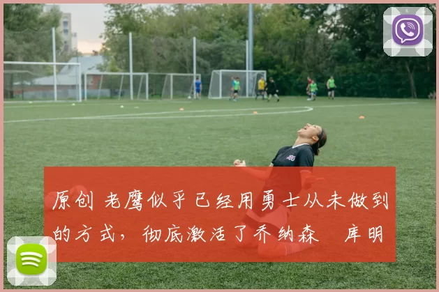 原创 老鹰似乎已经用勇士从未做到的方式，彻底激活了乔纳森・库明加