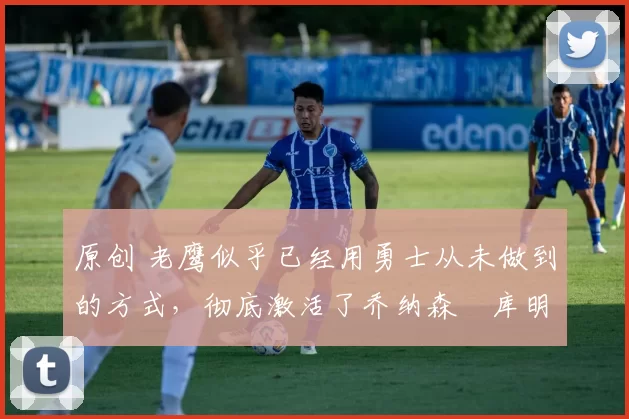 原创 老鹰似乎已经用勇士从未做到的方式，彻底激活了乔纳森・库明加