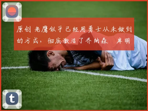 原创 老鹰似乎已经用勇士从未做到的方式,彻底激活了乔纳森・库明加