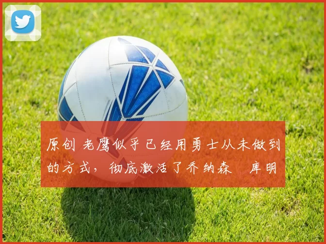 原创 老鹰似乎已经用勇士从未做到的方式,彻底激活了乔纳森・库明加