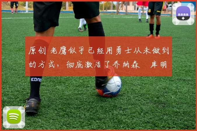 原创 老鹰似乎已经用勇士从未做到的方式，彻底激活了乔纳森・库明加