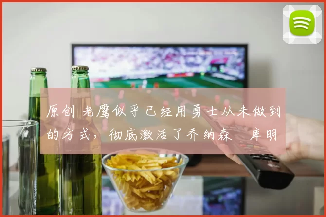 原创 老鹰似乎已经用勇士从未做到的方式，彻底激活了乔纳森・库明加
