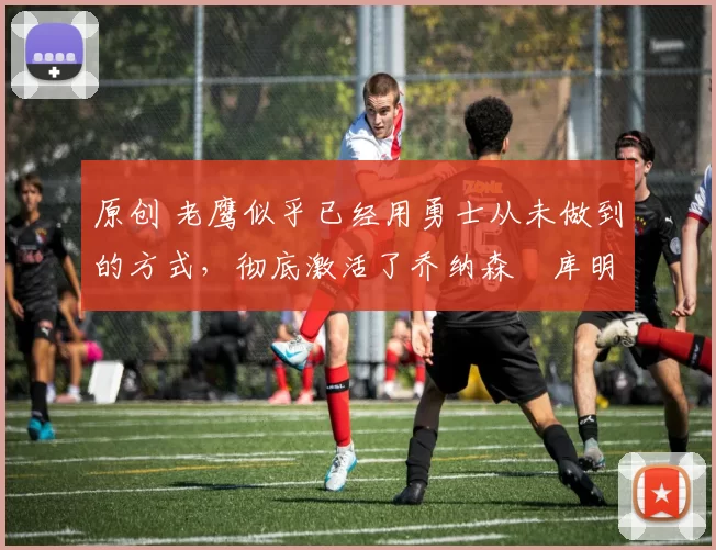 原创 老鹰似乎已经用勇士从未做到的方式，彻底激活了乔纳森・库明加