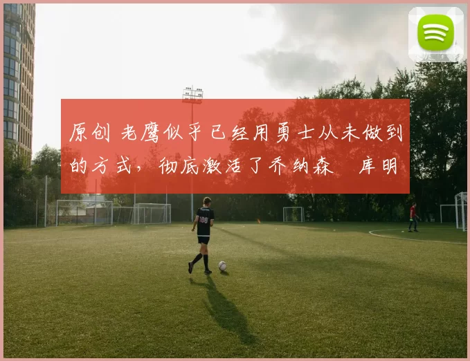 原创 老鹰似乎已经用勇士从未做到的方式,彻底激活了乔纳森・库明加