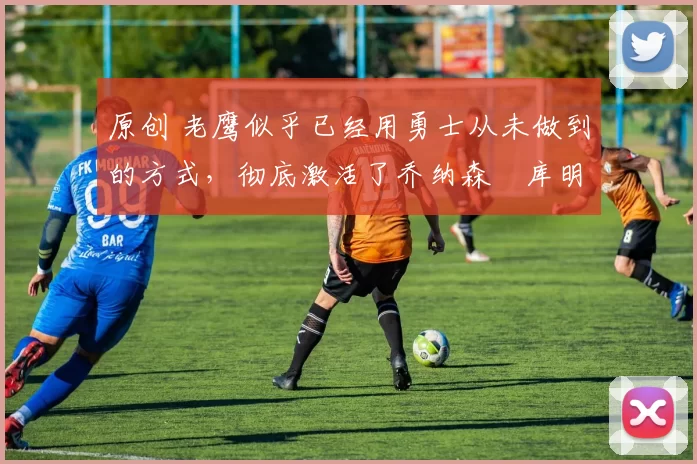 原创 老鹰似乎已经用勇士从未做到的方式,彻底激活了乔纳森・库明加