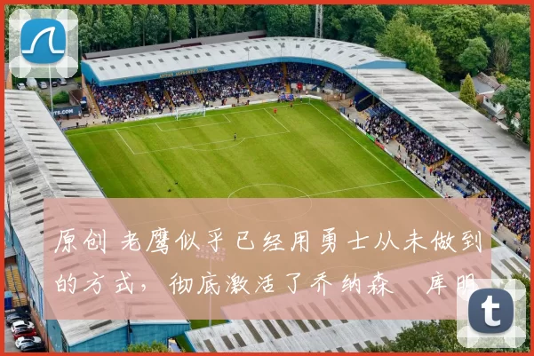 原创 老鹰似乎已经用勇士从未做到的方式，彻底激活了乔纳森・库明加