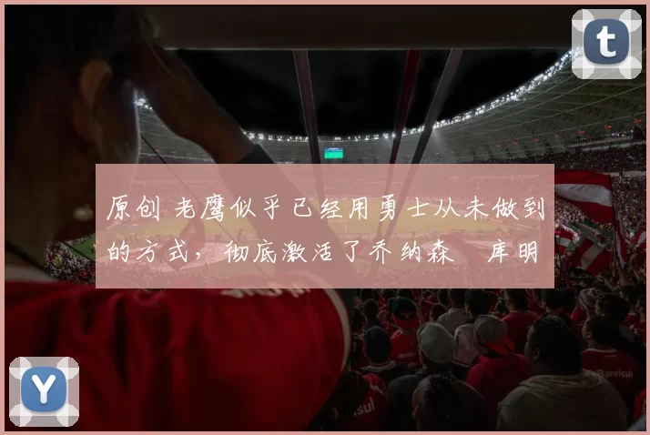 原创 老鹰似乎已经用勇士从未做到的方式，彻底激活了乔纳森・库明加