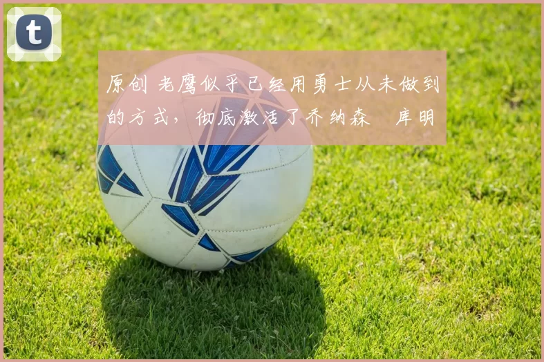 原创 老鹰似乎已经用勇士从未做到的方式，彻底激活了乔纳森・库明加