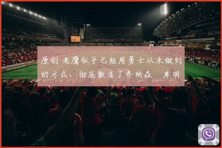 原创 老鹰似乎已经用勇士从未做到的方式,彻底激活了乔纳森・库明加