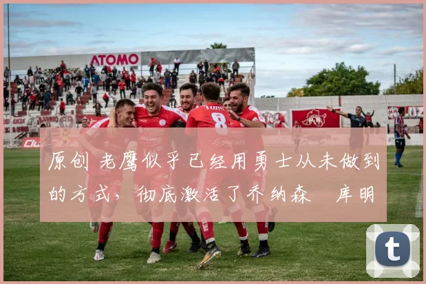 原创 老鹰似乎已经用勇士从未做到的方式,彻底激活了乔纳森・库明加