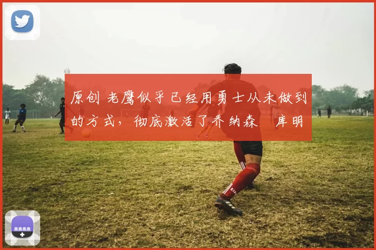 原创 老鹰似乎已经用勇士从未做到的方式,彻底激活了乔纳森・库明加