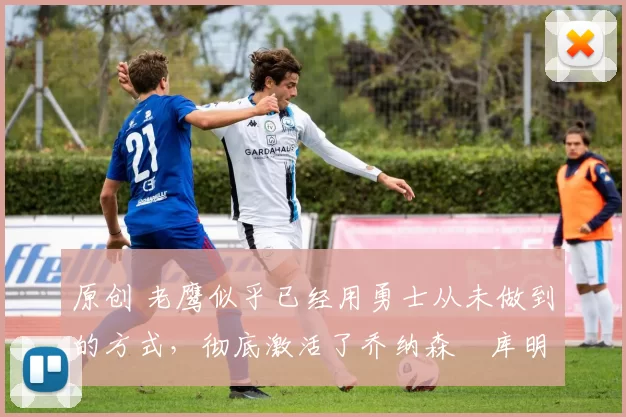 原创 老鹰似乎已经用勇士从未做到的方式,彻底激活了乔纳森・库明加