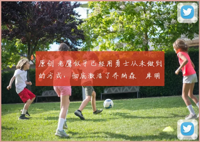 原创 老鹰似乎已经用勇士从未做到的方式，彻底激活了乔纳森・库明加