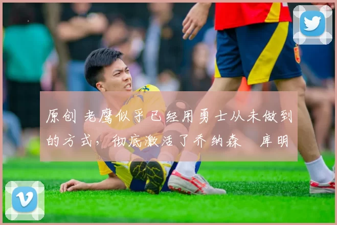 原创 老鹰似乎已经用勇士从未做到的方式，彻底激活了乔纳森・库明加