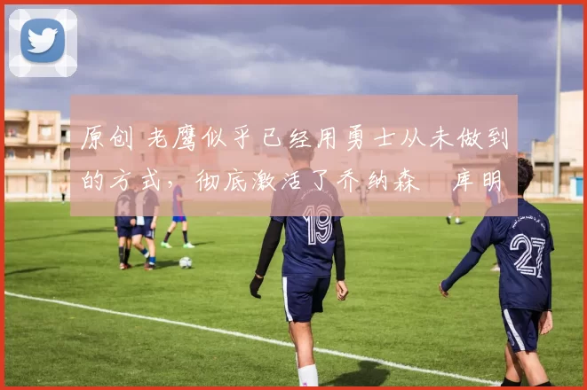 原创 老鹰似乎已经用勇士从未做到的方式,彻底激活了乔纳森・库明加