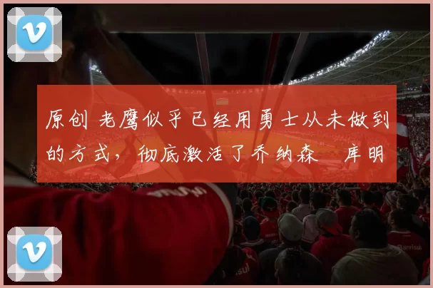 原创 老鹰似乎已经用勇士从未做到的方式,彻底激活了乔纳森・库明加