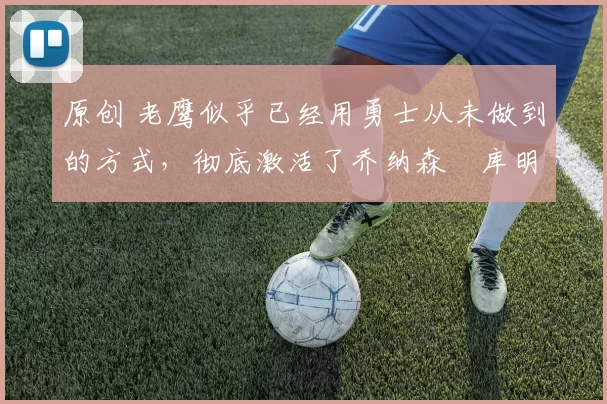 原创 老鹰似乎已经用勇士从未做到的方式,彻底激活了乔纳森・库明加