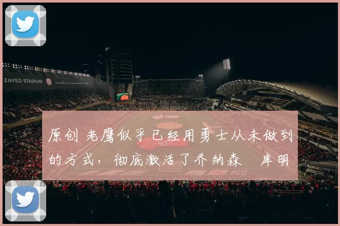 原创 老鹰似乎已经用勇士从未做到的方式，彻底激活了乔纳森・库明加