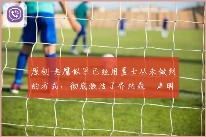 原创 老鹰似乎已经用勇士从未做到的方式，彻底激活了乔纳森・库明加