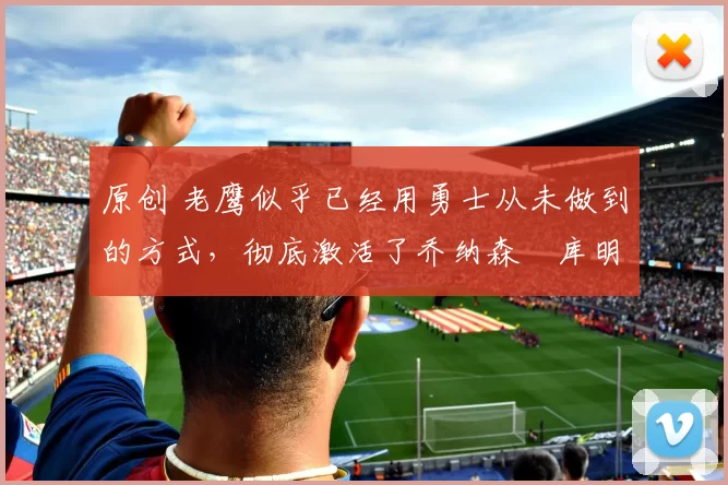 原创 老鹰似乎已经用勇士从未做到的方式，彻底激活了乔纳森・库明加