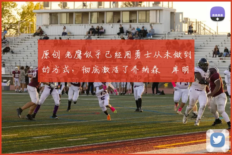 原创 老鹰似乎已经用勇士从未做到的方式，彻底激活了乔纳森・库明加