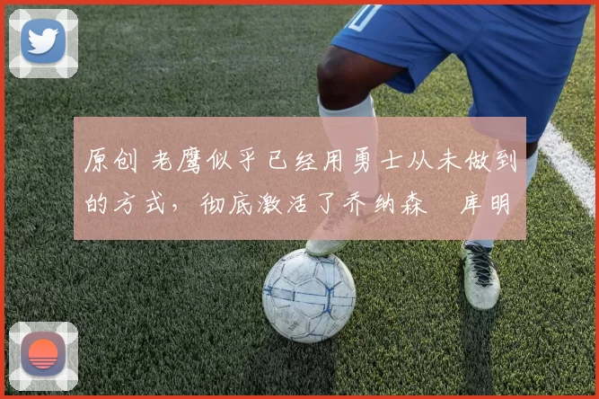 原创 老鹰似乎已经用勇士从未做到的方式，彻底激活了乔纳森・库明加