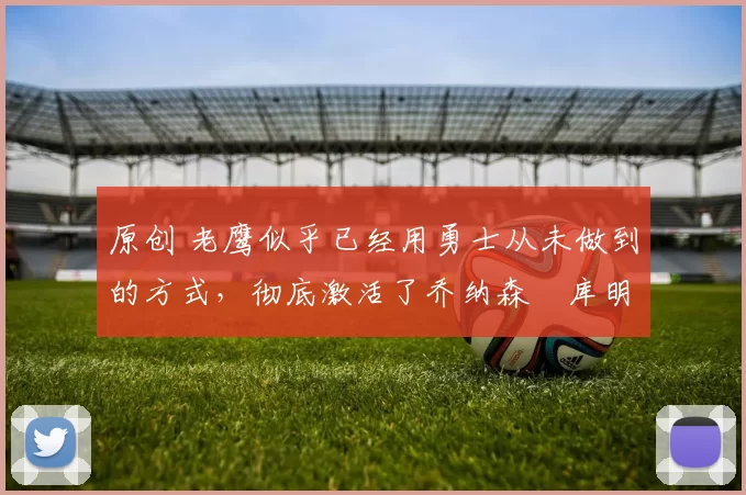 原创 老鹰似乎已经用勇士从未做到的方式,彻底激活了乔纳森・库明加