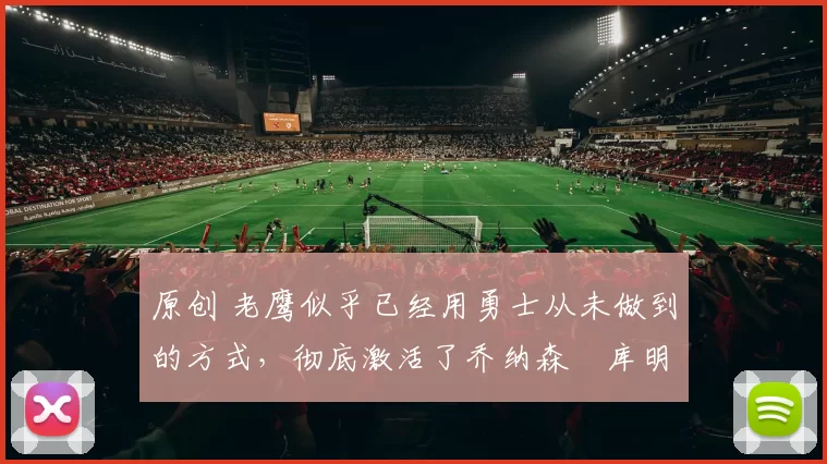 原创 老鹰似乎已经用勇士从未做到的方式,彻底激活了乔纳森・库明加