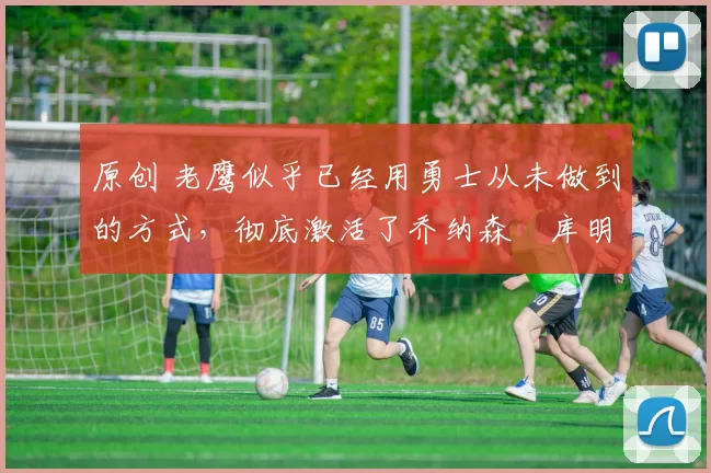 原创 老鹰似乎已经用勇士从未做到的方式,彻底激活了乔纳森・库明加