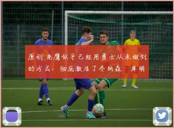 原创 老鹰似乎已经用勇士从未做到的方式,彻底激活了乔纳森・库明加